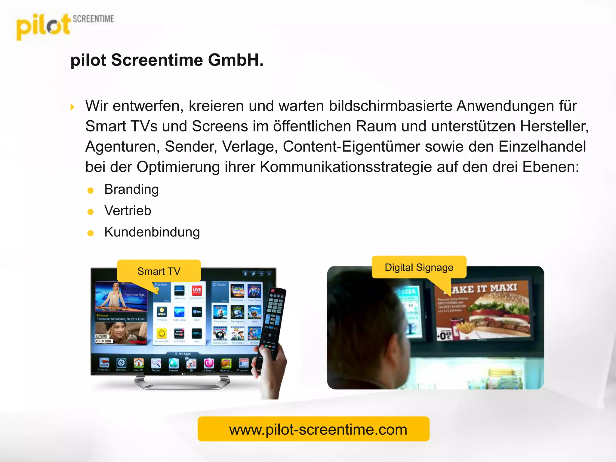 pilot Screentime GmbH.
 Wir entwerfen, kreieren und warten bildschirmbasierte Anwendungen für
Smart TVs und Screens im öffentlichen Raum und unterstützen Hersteller,
Agenturen, Sender, Verlage, Content-Eigentümer sowie den Einzelhandel
bei der Optimierung ihrer Kommunikationsstrategie auf den drei Ebenen:
 Branding
 Vertrieb
 Kundenbindung
Smart TV Digital Signage
www.pilot-screentime.com
 