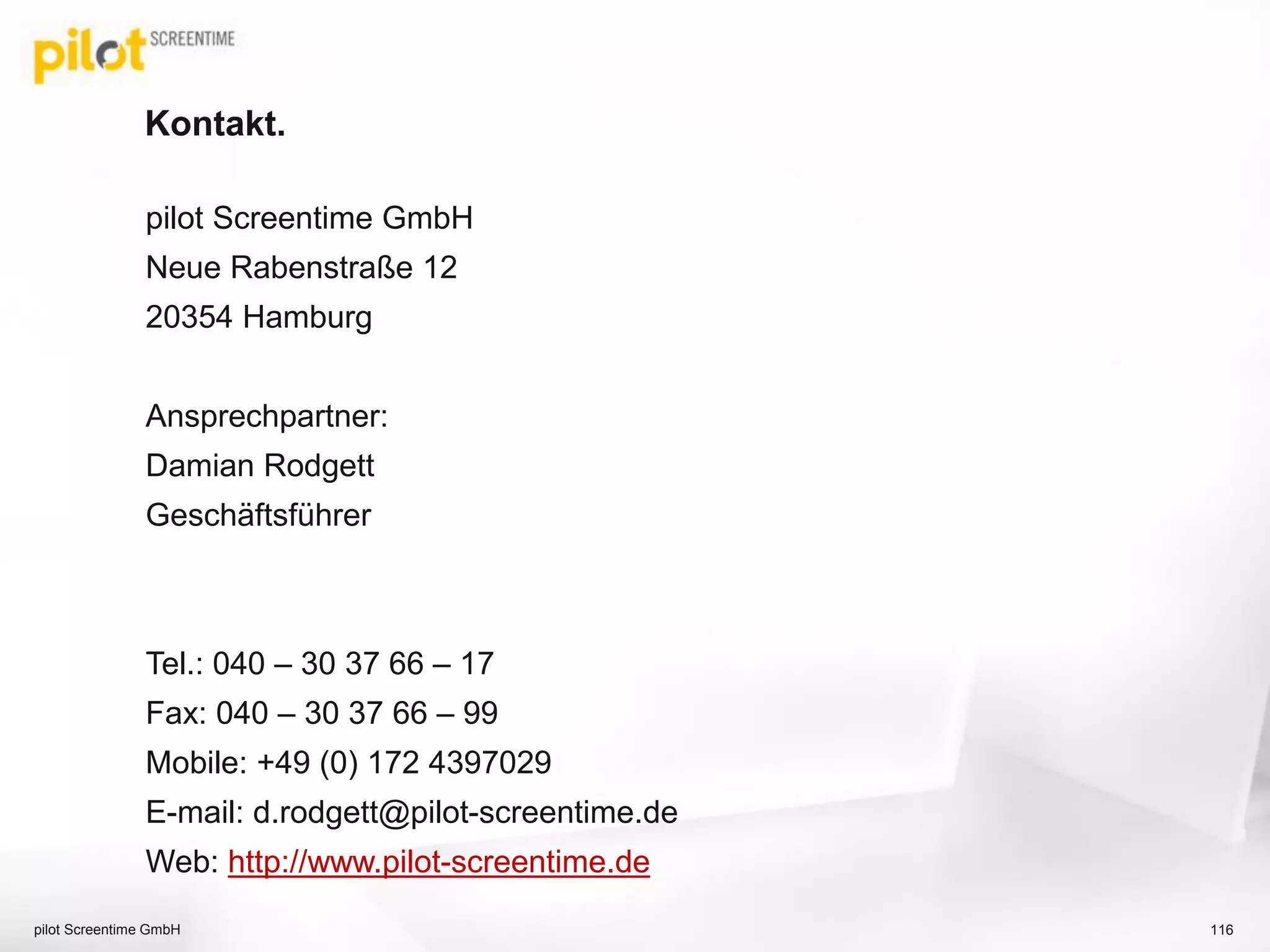 Kontakt.
pilot Screentime GmbH
Neue Rabenstraße 12
20354 Hamburg
Ansprechpartner:
Damian Rodgett
Geschäftsführer
Tel.: 040 – 30 37 66 – 17
Fax: 040 – 30 37 66 – 99
Mobile: +49 (0) 172 4397029
E-mail: d.rodgett@pilot-screentime.de
Web: http://www.pilot-screentime.de
116pilot Screentime GmbH
 