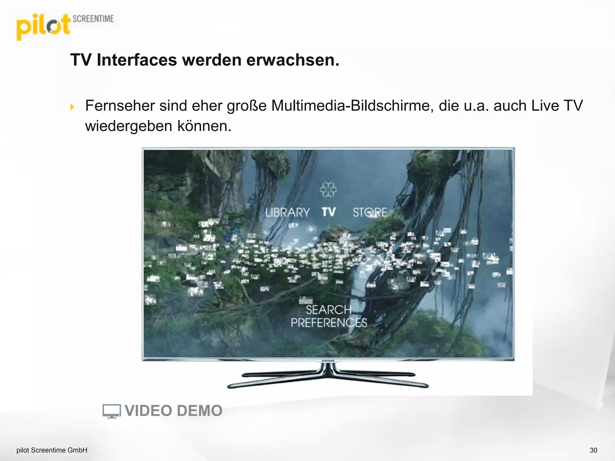 TV Interfaces werden erwachsen.
 Fernseher sind eher große Multimedia-Bildschirme, die u.a. auch Live TV
wiedergeben können.
pilot Screentime GmbH 30
VIDEO DEMO
 