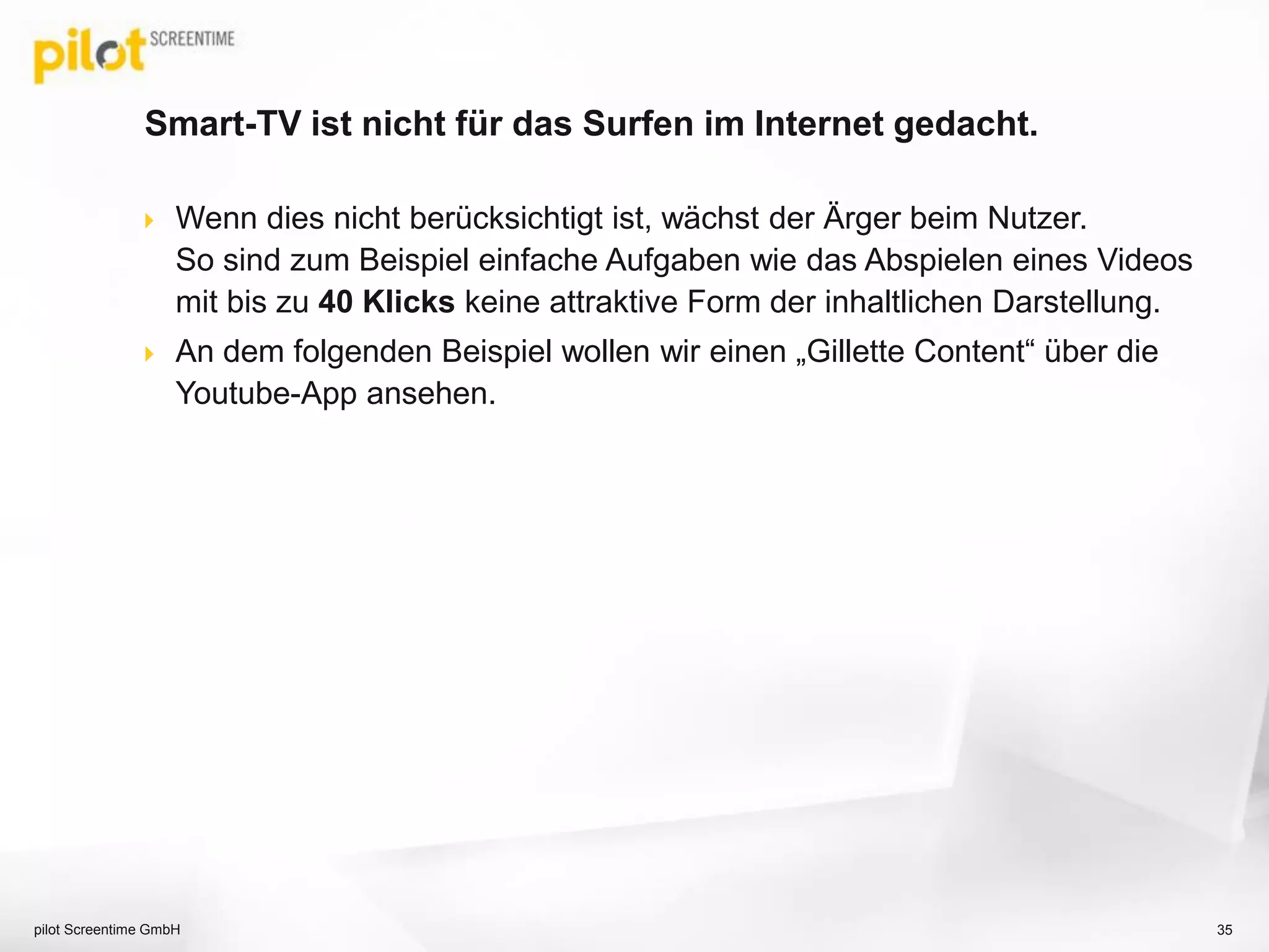 Smart-TV ist nicht für das Surfen im Internet gedacht.
 Wenn dies nicht berücksichtigt ist, wächst der Ärger beim Nutzer.
So sind zum Beispiel einfache Aufgaben wie das Abspielen eines Videos
mit bis zu 40 Klicks keine attraktive Form der inhaltlichen Darstellung.
 An dem folgenden Beispiel wollen wir einen „Gillette Content“ über die
Youtube-App ansehen.
pilot Screentime GmbH 35
 