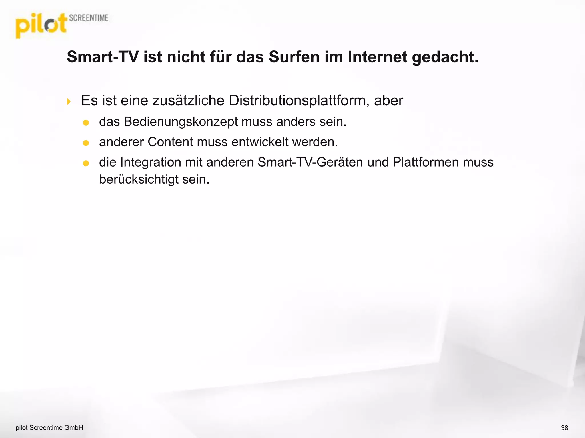 Smart-TV ist nicht für das Surfen im Internet gedacht.
 Es ist eine zusätzliche Distributionsplattform, aber
 das Bedienungskonzept muss anders sein.
 anderer Content muss entwickelt werden.
 die Integration mit anderen Smart-TV-Geräten und Plattformen muss
berücksichtigt sein.
pilot Screentime GmbH 38
 