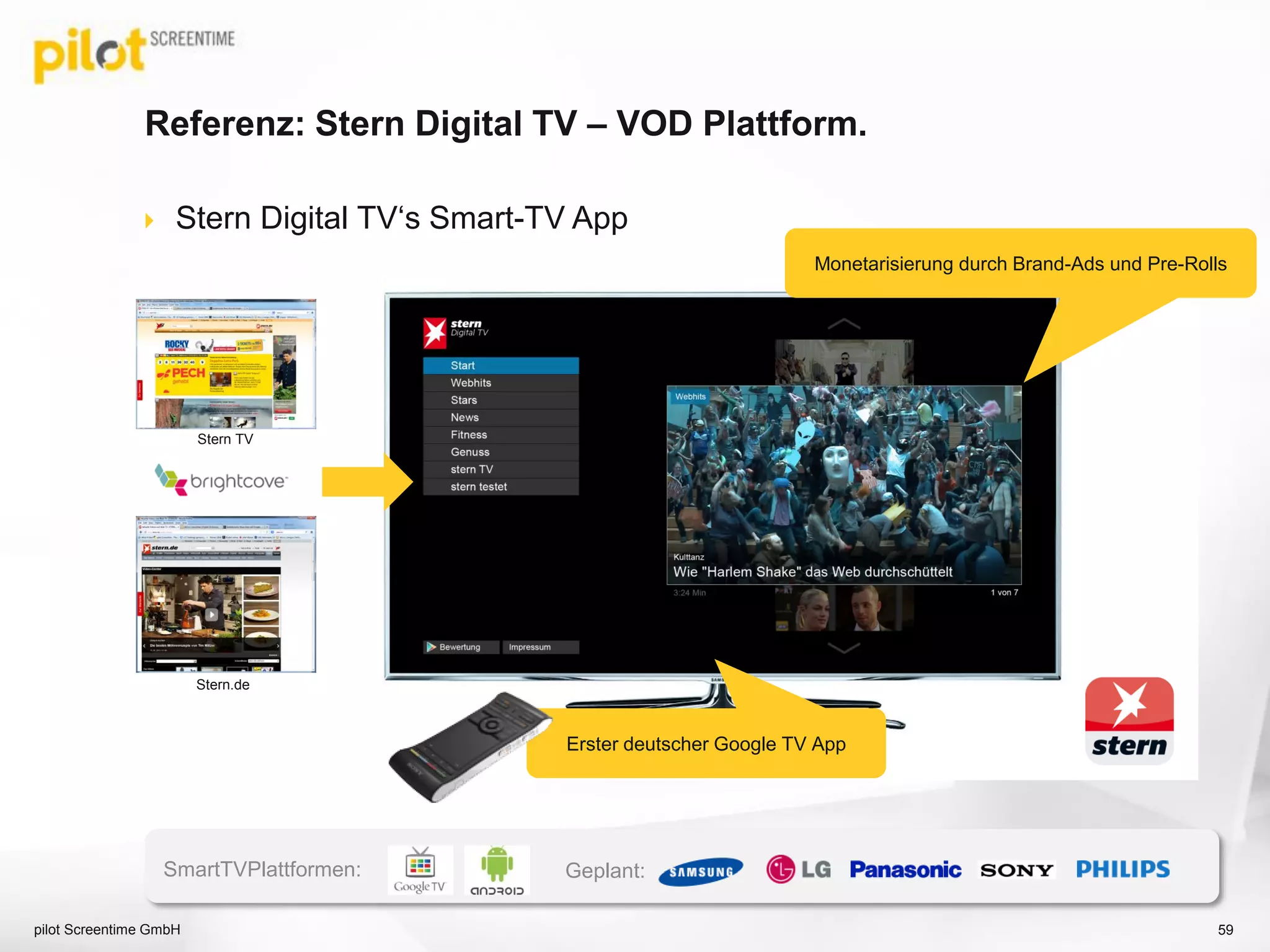 Referenz: Stern Digital TV – VOD Plattform.
 Stern Digital TV‘s Smart-TV App
Stern TV
Stern.de
Erster deutscher Google TV App
Monetarisierung durch Brand-Ads und Pre-Rolls
SmartTVPlattformen: Geplant:
pilot Screentime GmbH 59
 