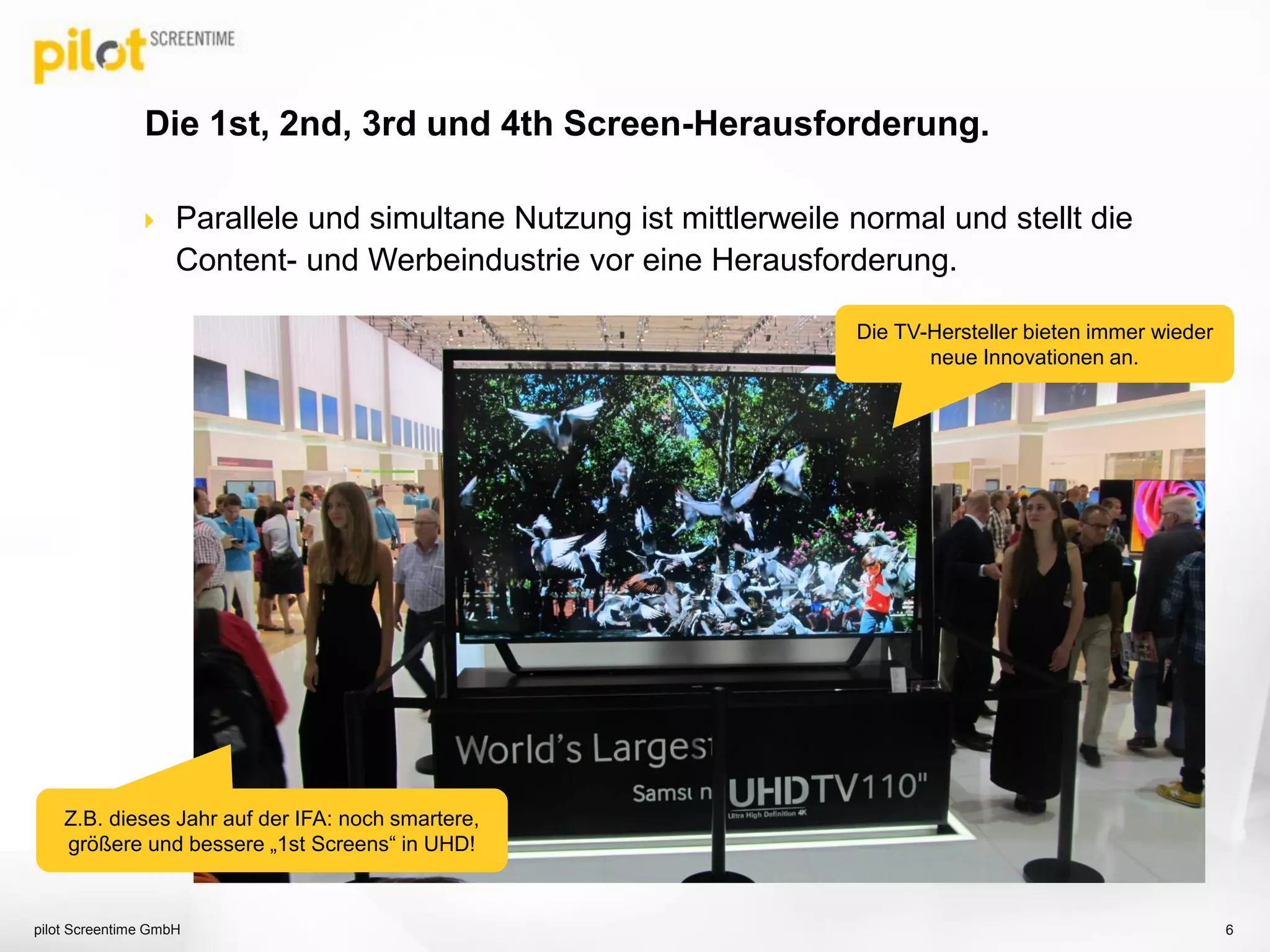  Parallele und simultane Nutzung ist mittlerweile normal und stellt die
Content- und Werbeindustrie vor eine Herausforderung.
Die 1st, 2nd, 3rd und 4th Screen-Herausforderung.
pilot Screentime GmbH 6
Die TV-Hersteller bieten immer wieder
neue Innovationen an.
Z.B. dieses Jahr auf der IFA: noch smartere,
größere und bessere „1st Screens“ in UHD!
 