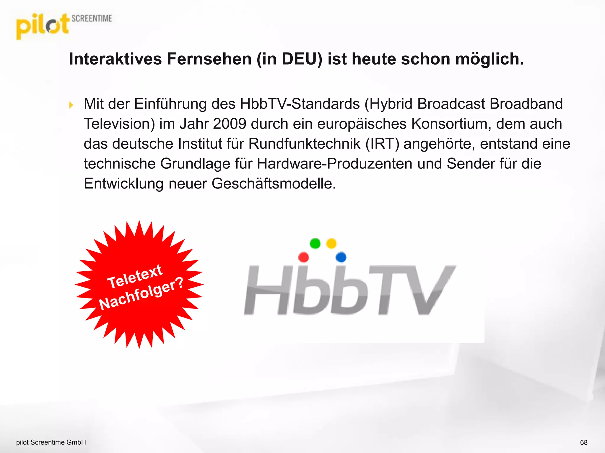 Interaktives Fernsehen (in DEU) ist heute schon möglich.
 Mit der Einführung des HbbTV-Standards (Hybrid Broadcast Broadband
Television) im Jahr 2009 durch ein europäisches Konsortium, dem auch
das deutsche Institut für Rundfunktechnik (IRT) angehörte, entstand eine
technische Grundlage für Hardware-Produzenten und Sender für die
Entwicklung neuer Geschäftsmodelle.
68pilot Screentime GmbH
 