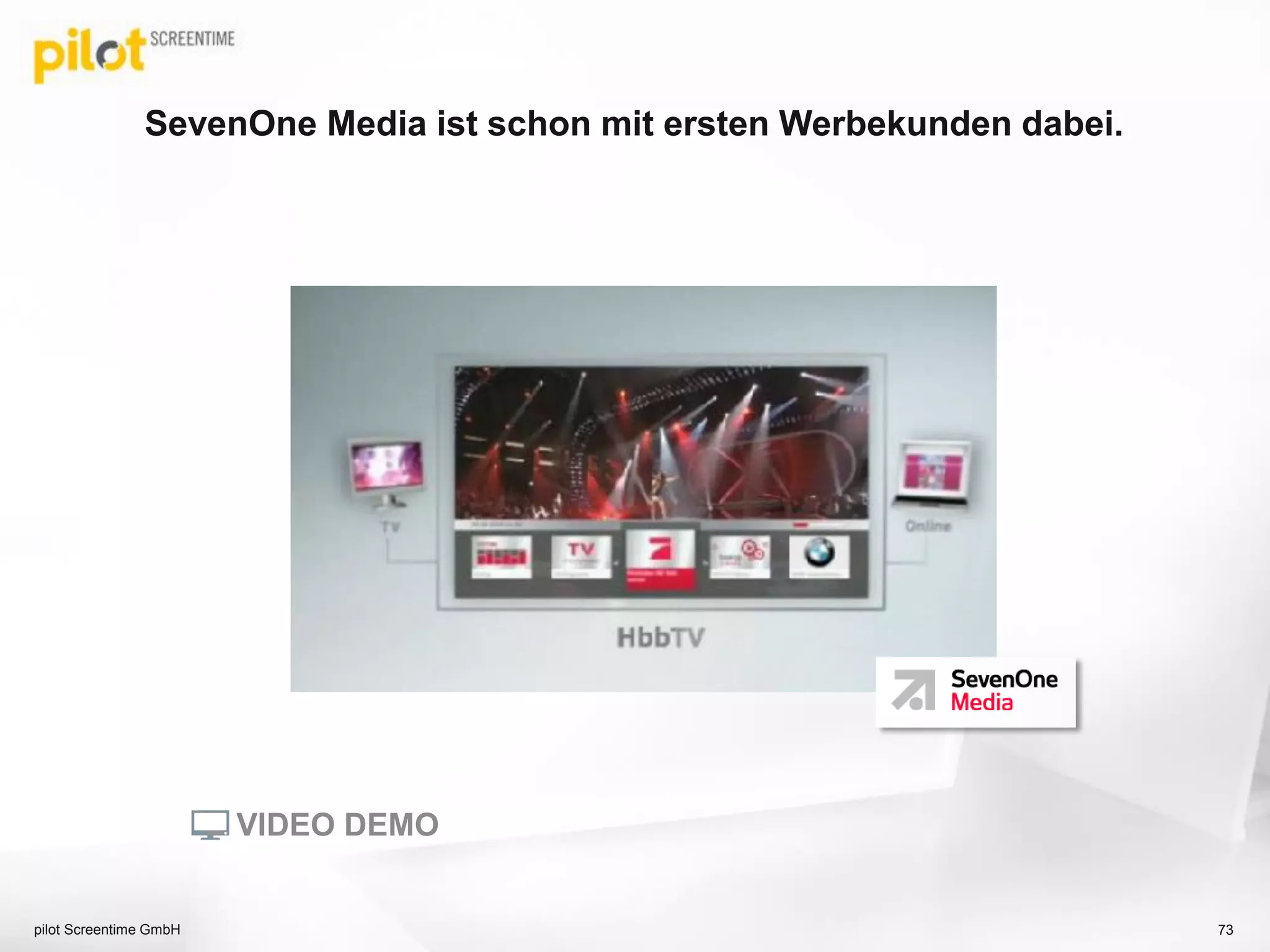 SevenOne Media ist schon mit ersten Werbekunden dabei.
73pilot Screentime GmbH
VIDEO DEMO
 
