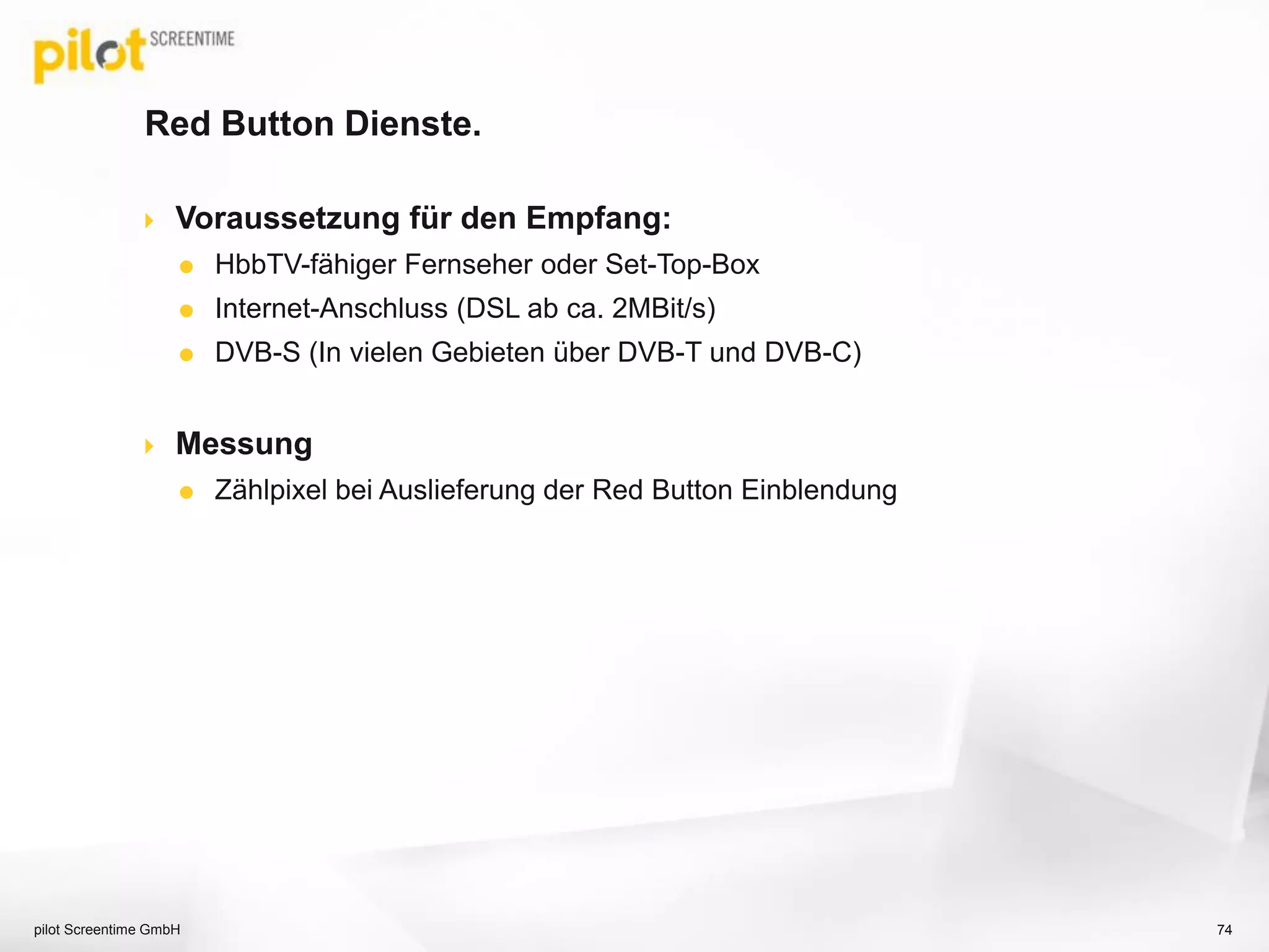 Red Button Dienste.
 Voraussetzung für den Empfang:
 HbbTV-fähiger Fernseher oder Set-Top-Box
 Internet-Anschluss (DSL ab ca. 2MBit/s)
 DVB-S (In vielen Gebieten über DVB-T und DVB-C)
 Messung
 Zählpixel bei Auslieferung der Red Button Einblendung
pilot Screentime GmbH 74
 