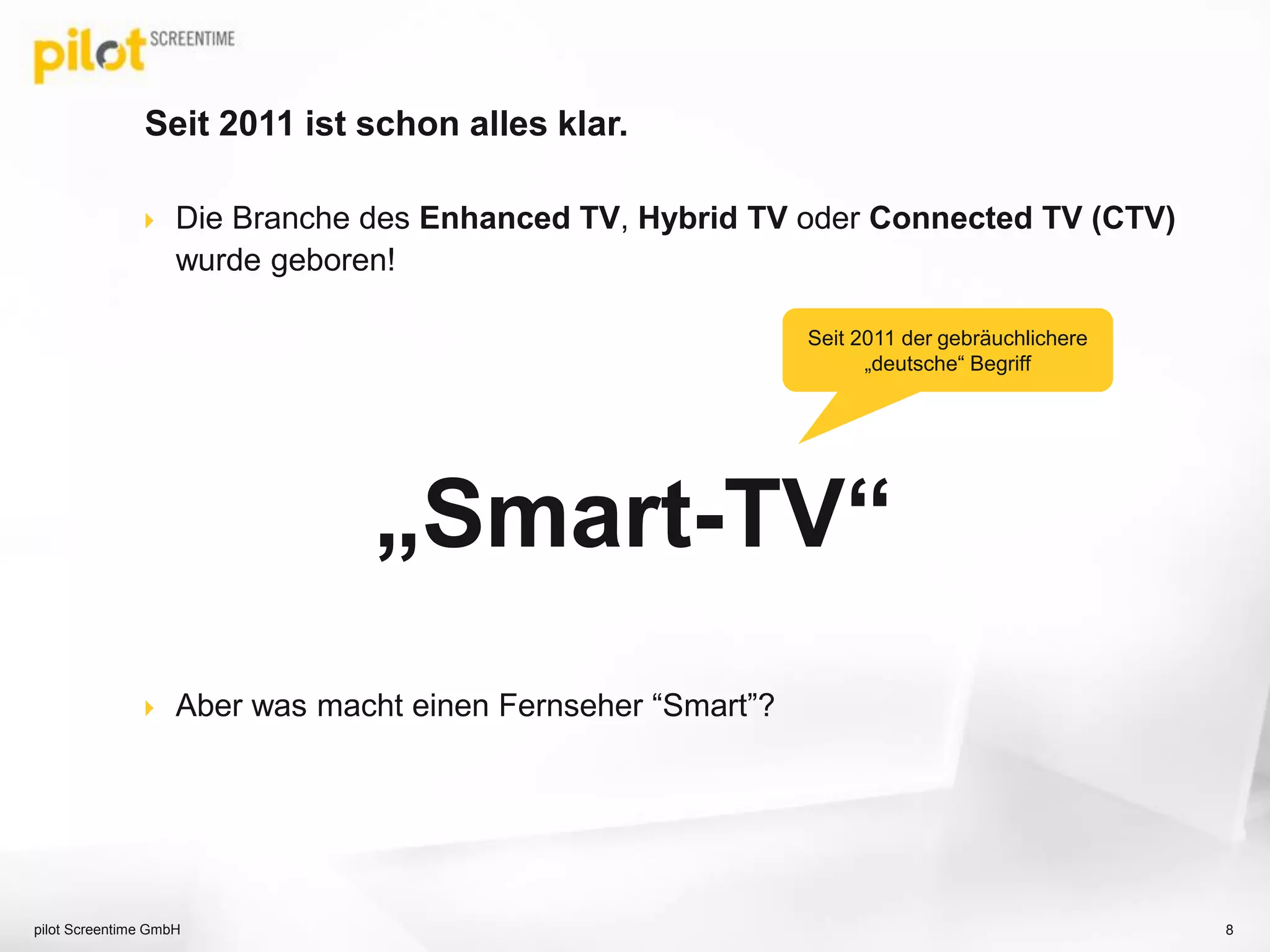Seit 2011 ist schon alles klar.
 Die Branche des Enhanced TV, Hybrid TV oder Connected TV (CTV)
wurde geboren!
„Smart-TV“
 Aber was macht einen Fernseher “Smart”?
8pilot Screentime GmbH
Seit 2011 der gebräuchlichere
„deutsche“ Begriff
 