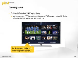  Editorial (Curation) & Empfehlung
 Je besser mein TV Verhaltensweisen und Präferenzen versteht, desto
intelligenter und wertvoller wird mein TV.
Coming soon!
pilot Screentime GmbH 106
TV, Internet-Inhalte und
Werbung vermischen.
 