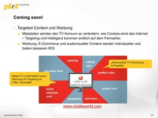  Targeted Content und Werbung
 Metadaten werden den TV Konsum so verändern, wie Cookies einst das Internet
– Targeting und Intelligenz kommen endlich auf dem Fernseher.
 Werbung, E-Commerce und audiovisueller Content werden individueller und
bieten besseren ROI.
Coming soon!
pilot Screentime GmbH 107
www.visibleworld.com
„Addressable TV Advertising“
ist eine Realität!
Kabel-TV in USA liefert schon
Werbung mit Targeting an 3
Mio. Haushalte.
„Addressable TV Advertising
ist Realität!
Kabel-TV in USA liefert schon
Werbung mit Targeting an
3 Mio. Haushalte.
 