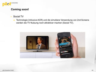  Social TV
 Technologie (inklusive ACR) und die simultane Verwendung von 2nd Screens
werden die TV Nutzung noch attraktiver machen (Social TV).
Coming soon!
pilot Screentime GmbH 108
 