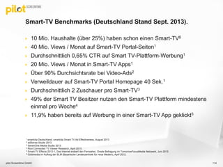  10 Mio. Haushalte (über 25%) haben schon einen Smart-TV6
 40 Mio. Views / Monat auf Smart-TV Portal-Seiten1
 Durchschnittlich 0,65% CTR auf Smart TV-Plattform-Werbung1
 20 Mio. Views / Monat in Smart-TV Apps1
 Über 90% Durchsichtsrate bei Video-Ads2
 Verweildauer auf Smart-TV Portal Homepage 40 Sek.1
 Durchschnittlich 2 Zuschauer pro Smart-TV3
 49% der Smart TV Besitzer nutzen den Smart-TV Plattform mindestens
einmal pro Woche4
 11,9% haben bereits auf Werbung in einer Smart-TV App geklickt5
Smart-TV Benchmarks (Deutschland Stand Sept. 2013).
pilot Screentime GmbH 114
1 smartclip Deutschland, smartclip Smart-TV Ad Effectiveness, August 2013
2 adSense Studie 2013
3 SevenOne Media Studie 2013
4 Rovi Connected TV Viewer Research, April 2013
5 Smart-TV Effects 2013-1, Das Internet erobert den Fernseher, Onsite Befragung im TomorrowFocusMedia Netzwerk, Juni 2013
6 Goldmedia im Auftrag der BLM (Bayerische Landeszentrale für neue Medien), April 2012.
 