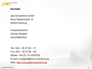Kontakt.
pilot Screentime GmbH
Neue Rabenstraße 12
20354 Hamburg
Ansprechpartner:
Damian Rodgett
Geschäftsführer
Tel.: 040 – 30 37 66 – 17
Fax: 040 – 30 37 66 – 99
Mobile: +49 (0) 172 4397029
E-mail: d.rodgett@pilot-screentime.de
Web: http://www.pilot-screentime.de
116pilot Screentime GmbH
 