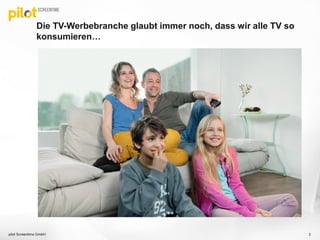 Die TV-Werbebranche glaubt immer noch, dass wir alle TV so
konsumieren…
pilot Screentime GmbH 2
 