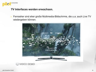 TV Interfaces werden erwachsen.
 Fernseher sind eher große Multimedia-Bildschirme, die u.a. auch Live TV
wiedergeben können.
pilot Screentime GmbH 30
VIDEO DEMO
 