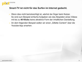 Smart-TV ist nicht für das Surfen im Internet gedacht.
 Wenn dies nicht berücksichtigt ist, wächst der Ärger beim Nutzer.
So sind zum Beispiel einfache Aufgaben wie das Abspielen eines Videos
mit bis zu 40 Klicks keine attraktive Form der inhaltlichen Darstellung.
 An dem folgenden Beispiel wollen wir einen „Gillette Content“ über die
Youtube-App ansehen.
pilot Screentime GmbH 35
 