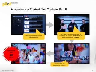 Abspielen von Content über Youtube: Part II
pilot Screentime GmbH 37
Die Eingabe erfolgt über die
Fernbedienung!
Dann endlich der
gewünschte Content.
Auf Platz 1. der Suchergebnisse für
Gillette ist die Gruppe „Haftbefehl“ mit
ihrem Songnamen „Gillette“.
Erreicht mit
über
40
Klicks
 