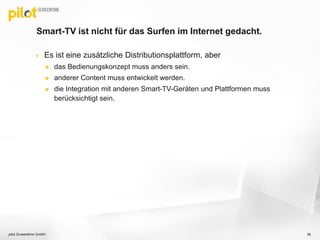 Smart-TV ist nicht für das Surfen im Internet gedacht.
 Es ist eine zusätzliche Distributionsplattform, aber
 das Bedienungskonzept muss anders sein.
 anderer Content muss entwickelt werden.
 die Integration mit anderen Smart-TV-Geräten und Plattformen muss
berücksichtigt sein.
pilot Screentime GmbH 38
 