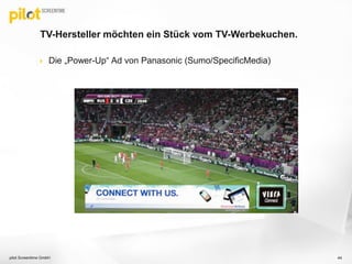  Die „Power-Up“ Ad von Panasonic (Sumo/SpecificMedia)
TV-Hersteller möchten ein Stück vom TV-Werbekuchen.
pilot Screentime GmbH 44
 