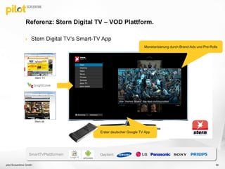Referenz: Stern Digital TV – VOD Plattform.
 Stern Digital TV‘s Smart-TV App
Stern TV
Stern.de
Erster deutscher Google TV App
Monetarisierung durch Brand-Ads und Pre-Rolls
SmartTVPlattformen: Geplant:
pilot Screentime GmbH 59
 