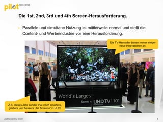  Parallele und simultane Nutzung ist mittlerweile normal und stellt die
Content- und Werbeindustrie vor eine Herausforderung.
Die 1st, 2nd, 3rd und 4th Screen-Herausforderung.
pilot Screentime GmbH 6
Die TV-Hersteller bieten immer wieder
neue Innovationen an.
Z.B. dieses Jahr auf der IFA: noch smartere,
größere und bessere „1st Screens“ in UHD!
 
