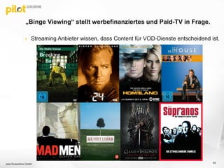  Streaming Anbieter wissen, dass Content für VOD-Dienste entscheidend ist.
„Binge Viewing“ stellt werbefinanziertes und Paid-TV in Frage.
pilot Screentime GmbH
62
 