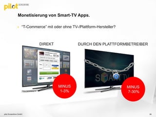Monetisierung von Smart-TV Apps.
 “T-Commerce” mit oder ohne TV-/Plattform-Hersteller?
66
https://smartpay.tv
DIREKT DURCH DEN PLATTFORMBETREIBER
MINUS
7-30%
MINUS
1-3%
pilot Screentime GmbH
 