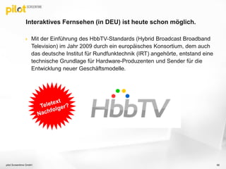 Interaktives Fernsehen (in DEU) ist heute schon möglich.
 Mit der Einführung des HbbTV-Standards (Hybrid Broadcast Broadband
Television) im Jahr 2009 durch ein europäisches Konsortium, dem auch
das deutsche Institut für Rundfunktechnik (IRT) angehörte, entstand eine
technische Grundlage für Hardware-Produzenten und Sender für die
Entwicklung neuer Geschäftsmodelle.
68pilot Screentime GmbH
 