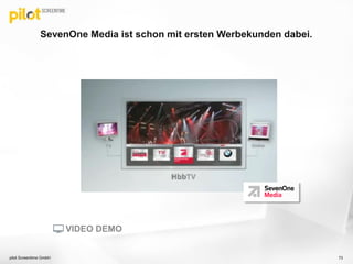 SevenOne Media ist schon mit ersten Werbekunden dabei.
73pilot Screentime GmbH
VIDEO DEMO
 