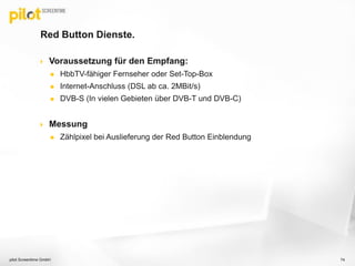 Red Button Dienste.
 Voraussetzung für den Empfang:
 HbbTV-fähiger Fernseher oder Set-Top-Box
 Internet-Anschluss (DSL ab ca. 2MBit/s)
 DVB-S (In vielen Gebieten über DVB-T und DVB-C)
 Messung
 Zählpixel bei Auslieferung der Red Button Einblendung
pilot Screentime GmbH 74
 