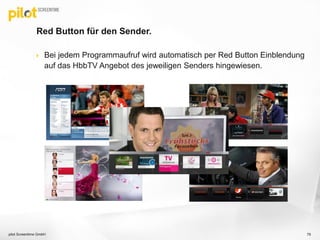Red Button für den Sender.
 Bei jedem Programmaufruf wird automatisch per Red Button Einblendung
auf das HbbTV Angebot des jeweiligen Senders hingewiesen.
79pilot Screentime GmbH
 