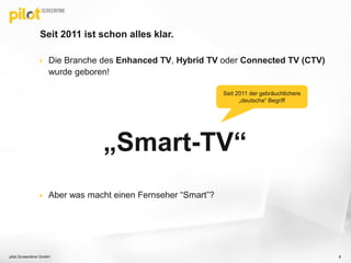 Seit 2011 ist schon alles klar.
 Die Branche des Enhanced TV, Hybrid TV oder Connected TV (CTV)
wurde geboren!
„Smart-TV“
 Aber was macht einen Fernseher “Smart”?
8pilot Screentime GmbH
Seit 2011 der gebräuchlichere
„deutsche“ Begriff
 