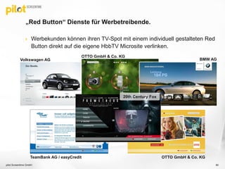  Werbekunden können ihren TV-Spot mit einem individuell gestalteten Red
Button direkt auf die eigene HbbTV Microsite verlinken.
„Red Button“ Dienste für Werbetreibende.
pilot Screentime GmbH 80
Volkswagen AG
OTTO GmbH & Co. KG
BMW AG
OTTO GmbH & Co. KGTeamBank AG / easyCredit
20th Century Fox
 