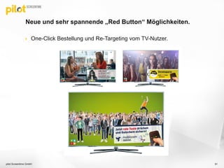 Neue und sehr spannende „Red Button“ Möglichkeiten.
 One-Click Bestellung und Re-Targeting vom TV-Nutzer.
pilot Screentime GmbH 91
 
