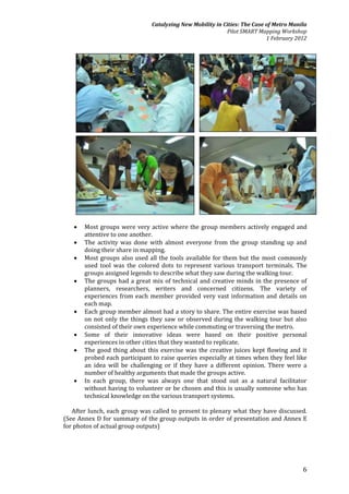 Catalyzing New Mobility in Cities: The Case of Metro Manila
                                                           Pilot SMART Mapping Workshop
                                                                           1 February 2012




      Most groups were very active where the group members actively engaged and
       attentive to one another.
      The activity was done with almost everyone from the group standing up and
       doing their share in mapping.
      Most groups also used all the tools available for them but the most commonly
       used tool was the colored dots to represent various transport terminals. The
       groups assigned legends to describe what they saw during the walking tour.
      The groups had a great mix of technical and creative minds in the presence of
       planners, researchers, writers and concerned citizens. The variety of
       experiences from each member provided very vast information and details on
       each map.
      Each group member almost had a story to share. The entire exercise was based
       on not only the things they saw or observed during the walking tour but also
       consisted of their own experience while commuting or traversing the metro.
      Some of their innovative ideas were based on their positive personal
       experiences in other cities that they wanted to replicate.
      The good thing about this exercise was the creative juices kept flowing and it
       probed each participant to raise queries especially at times when they feel like
       an idea will be challenging or if they have a different opinion. There were a
       number of healthy arguments that made the groups active.
      In each group, there was always one that stood out as a natural facilitator
       without having to volunteer or be chosen and this is usually someone who has
       technical knowledge on the various transport systems.

   After lunch, each group was called to present to plenary what they have discussed.
(See Annex D for summary of the group outputs in order of presentation and Annex E
for photos of actual group outputs)




                                                                                        6
 