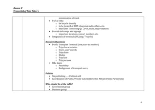 Annex C
Transcript of Note Takers


                                          minimization of trash
                                  Park n' Bike
                                       o be bicycle friendly
                                       o to be located at MRT, shopping malls, offices, etc.
                                       o bike lanes connecting QC Circle, malls, major stations
                                  Provide info maps and signage
                                       o important locations, contact numbers, etc.
                                  Integration of terminals (FX, Jeep, Tricycle)

                            Research Questions
                                Public Transport Terminal (one place to another)
                                     o Trip characteristics
                                     o Users, user's needs
                                     o Trip chain
                                     o Modes
                                     o Trip fare
                                     o Trip purpose
                                Bike lanes
                                     o Feasibility
                                     o Background of transport users

                            Policies
                                No politicking ---- Political will
                                Coordination of Public/Private stakeholders thru Private Public Partnership

                            Who should be at the table?
                               Government group
                               Business group




                                                                                                               4
 