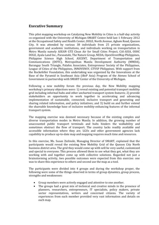 Executive Summary

This pilot mapping workshop on Catalyzing New Mobility in Cities is a half-day activity
co-organized with the University of Michigan-SMART Centre held last 1 February 2012
at the Occupational Safety and Health Center, DOLE, North Avenue, Agham Road, Quezon
City. It was attended by various 38 individuals from 25 private organizations,
government and academic institutions, and individuals working on transportation in
Metro Manila namely ASEAN GTZ Clean Air for Small Cities Project, CAI-ASIA, OSHC
DOLE, Ayala Land Inc., Parasatabi, The Nature Group, NEDA, OpenStreetMap Philippines,
Philippine Science High School, ASCENT, Department of Transportation and
Communications (DOTC), Metropolitan Manila Development Authority (MMDA),
Barangay South Triangle, Palafox Associates, Entrepreneur Society of the Philippines,
League of Cities of the Philippines, INNOVENSY, GTVSP Philippines. With support from
the Rockefeller Foundation, this undertaking was organized by the Innovations at the
Base of the Pyramid in Southeast Asia (iBoP Asia) Program of the Ateneo School of
Government in partnership with SMART Center of the University of Michigan.

Following a new mobility forum the previous day, the New Mobility mapping
workshop’s primary objectives were: 1) reveal existing and potential transport mobility
grid including informal hubs and other uncharted transport system features; 2) provide
stakeholders an opportunity to work together in accelerating and advancing
implementation of sustainable, connected, inclusive transport and generating and
sharing related information, and policy initiatives; and 3) build on and further extend
the shareable knowledge base of inclusive mobility-enhancing features of the informal
transport system.

The mapping exercise was deemed necessary because of the existing complex and
diverse transportation modes in Metro Manila. In addition, the growing number of
unaccounted public transport terminals and hubs hinders the walkability and
sometimes obstruct the flow of transport. The country lacks readily available and
accessible information where they are. LGUs and other government agencies lack
capability to produce up-to-date map and mapping requires much time and resources.

In this exercise, Ms. Susan Zielinski, Managing Director of SMART, explained that the
participants would reveal the existing New Mobility Grid of the Quezon City North
business district area. The grid they would come up with will be very useful, customized
and special to everyone. This process allowed them to see what they got, what they are
working with and together come up with collective solutions. Regarded not just a
brainstorming activity, two possible outcomes were expected from this exercise: one
was to share this experience to others and second use the map as a tool.

The participants were divided into 4 groups and during the workshop proper, the
following were some of the things observed in terms of group dynamics, group process,
strengths and weaknesses:

      Group members were actively engaged and attentive to one another.
      The groups had a great mix of technical and creative minds in the presence of
       planners, researchers, entrepreneurs, IT specialists, policy makers, private
       sector representatives, writers and concerned citizens. The variety of
       experiences from each member provided very vast information and details on
       each map.
 