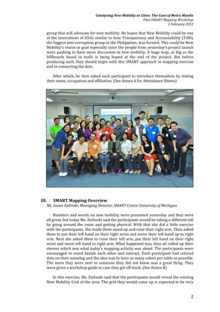 Catalyzing New Mobility in Cities: The Case of Metro Manila
                                                            Pilot SMART Mapping Workshop
                                                                            1 February 2012

   group that will advocate for new mobility. He hopes that New Mobility could be one
   of the innovations of ASoG similar to how Transparency and Accountability (TAN),
   the biggest anti-corruption group in the Philippines, was formed. This could be New
   Mobility’s vision or goal especially since the people from yesterday’s project launch
   were pushing to have more discussion in new mobility. A huge map, as big as the
   billboards found in malls is being hoped at the end of the project. But before
   producing such, they should begin with this SMART approach in mapping exercise
   and in connecting the dots.

       After which, he then asked each participant to introduce themselves by stating
   their name, occupation and affiliation. (See Annex A for Attendance Sheets)




III.   SMART Mapping Overview
   Ms. Susan Zielinski, Managing Director, SMART Centre University of Michigan

        Numbers and words on new mobility were presented yesterday and they were
   all great, but today Ms. Zielinski said the participants would be taking a different toll
   by going around the room and getting physical. With that she did a little exercise
   with the participants. She made them stand up and raise their right arm. Then asked
   them to put their left hand on their right wrist and move their left hand up to right
   arm. Next she asked them to raise their left arm, put their left hand on their right
   wrist and move left hand to right arm. What happened was, they all rolled up their
   sleeves which was what today’s mapping activity was about. The participants were
   encouraged to stand beside each other and interact. Each participant had colored
   dots on their nametag and the idea was to have as many colors per table as possible.
   The more they were next to someone they did not know was a great thing. They
   were given a workshop guide in case they got off track. (See Annex B)

     In this exercise, Ms. Zielinski said that the participants would reveal the existing
   New Mobility Grid of the area. The grid they would come up is expected to be very


                                                                                          2
 