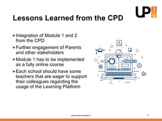 Lessons Learned from the CPD
Integration of Module 1 and 2
from the CPD
Further engagement of Parents
and other stakeholders
Module 1 has to be implemented
as a fully online course
Each school should have some
teachers that are eager to support
their colleagues regarding the
usage of the Learning Platform
www.up2university.eu 11
 