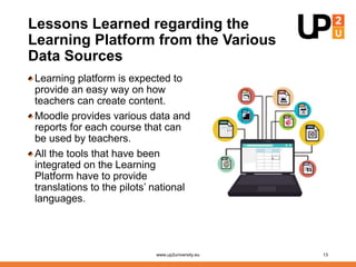 Lessons Learned regarding the
Learning Platform from the Various
Data Sources
Learning platform is expected to
provide an easy way on how
teachers can create content.
Moodle provides various data and
reports for each course that can
be used by teachers.
All the tools that have been
integrated on the Learning
Platform have to provide
translations to the pilots’ national
languages.
www.up2university.eu 13
 