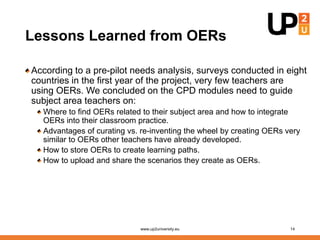 Lessons Learned from OERs
According to a pre-pilot needs analysis, surveys conducted in eight
countries in the first year of the project, very few teachers are
using OERs. We concluded on the CPD modules need to guide
subject area teachers on:
Where to find OERs related to their subject area and how to integrate
OERs into their classroom practice.
Advantages of curating vs. re-inventing the wheel by creating OERs very
similar to OERs other teachers have already developed.
How to store OERs to create learning paths.
How to upload and share the scenarios they create as OERs.
www.up2university.eu 14
 