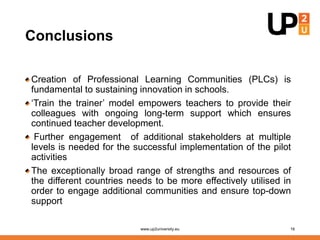 Conclusions
Creation of Professional Learning Communities (PLCs) is
fundamental to sustaining innovation in schools.
‘Train the trainer’ model empowers teachers to provide their
colleagues with ongoing long-term support which ensures
continued teacher development.
Further engagement of additional stakeholders at multiple
levels is needed for the successful implementation of the pilot
activities
The exceptionally broad range of strengths and resources of
the different countries needs to be more effectively utilised in
order to engage additional communities and ensure top-down
support
www.up2university.eu 16
 