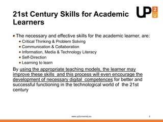 21st Century Skills for Academic
Learners
The necessary and effective skills for the academic learner, are:
Critical Thinking & Problem Solving
Communication & Collaboration
Information, Media & Technology Literacy
Self-Direction
Learning to learn
By using the appropriate teaching models, the learner may
improve these skills and this process will even encourage the
development of necessary digital competences for better and
successful functioning in the technological world of the 21st
century
www.up2university.eu 2
 