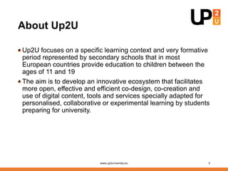About Up2U
Up2U focuses on a specific learning context and very formative
period represented by secondary schools that in most
European countries provide education to children between the
ages of 11 and 19
The aim is to develop an innovative ecosystem that facilitates
more open, effective and efficient co-design, co-creation and
use of digital content, tools and services specially adapted for
personalised, collaborative or experimental learning by students
preparing for university.
www.up2university.eu 3
 