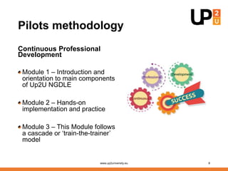 Pilots methodology
Continuous Professional
Development
Module 1 – Introduction and
orientation to main components
of Up2U NGDLE
Module 2 – Hands-on
implementation and practice
Module 3 – This Module follows
a cascade or ‘train-the-trainer’
model
www.up2university.eu 8
 