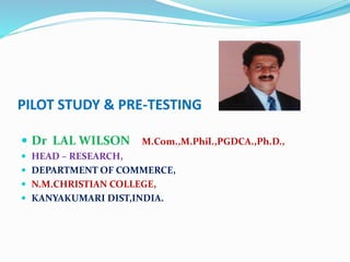 PILOT STUDY & PRE-TESTING
 Dr LAL WILSON M.Com.,M.Phil.,PGDCA.,Ph.D.,
 HEAD – RESEARCH,
 DEPARTMENT OF COMMERCE,
 N.M.CHRISTIAN COLLEGE,
 KANYAKUMARI DIST,INDIA.
 