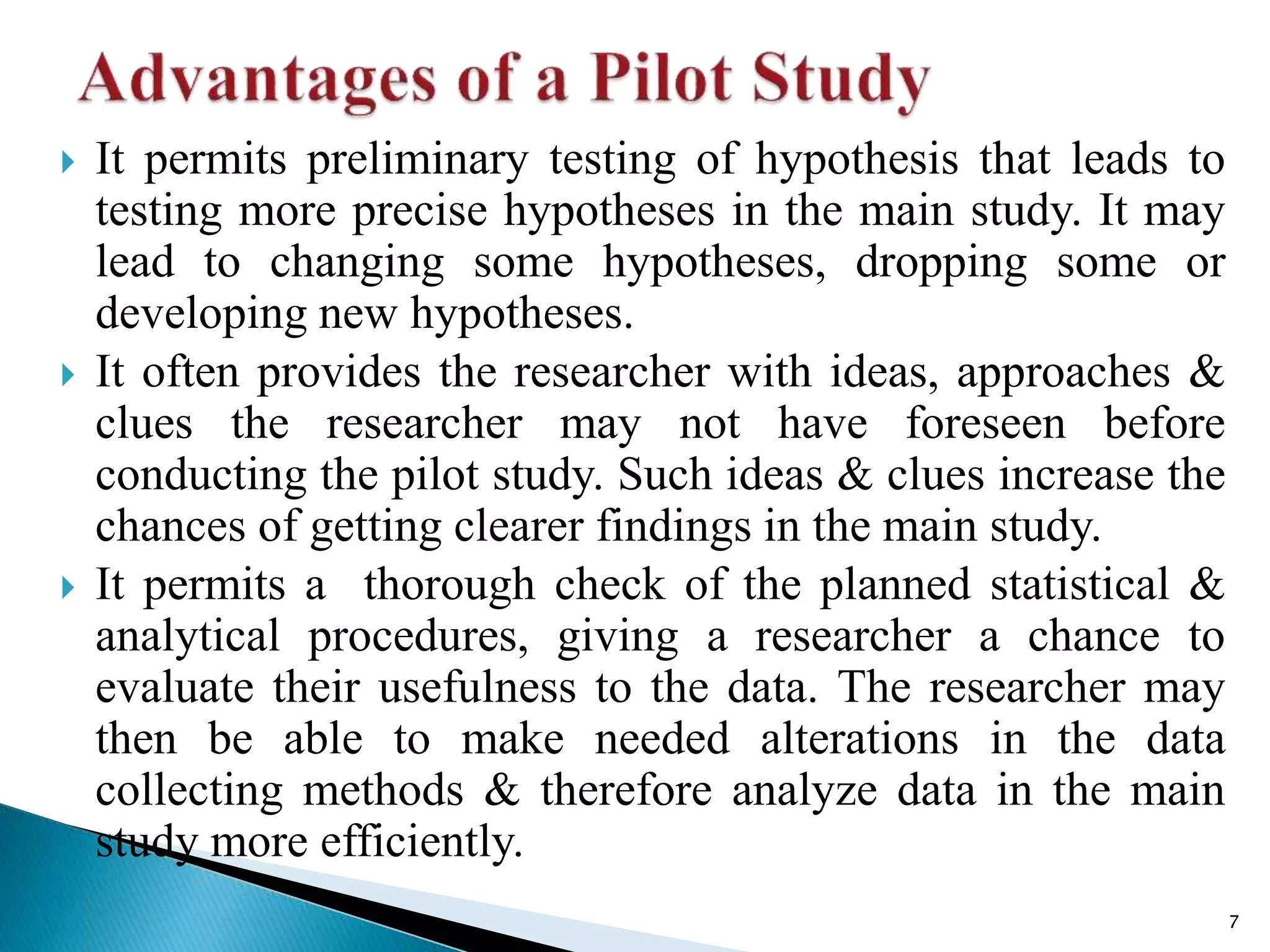  It permits preliminary testing of hypothesis that leads to
testing more precise hypotheses in the main study. It may
lead to changing some hypotheses, dropping some or
developing new hypotheses.
 It often provides the researcher with ideas, approaches &
clues the researcher may not have foreseen before
conducting the pilot study. Such ideas & clues increase the
chances of getting clearer findings in the main study.
 It permits a thorough check of the planned statistical &
analytical procedures, giving a researcher a chance to
evaluate their usefulness to the data. The researcher may
then be able to make needed alterations in the data
collecting methods & therefore analyze data in the main
study more efficiently.
7
 