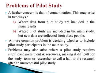  A further concern is that of contamination. This may arise
in two ways :
a) Where data from pilot study are included in the
main results
b) Where pilot study are included in the main study,
but new data are collected from these people.
 A more common problem is deciding whether to include
pilot study participants in the main study.
 Problems may also arise where a pilot study requires
significant investment & resources, making it difficult for
the study team or researcher to call a halt to the research
after an unsuccessful pilot study.
11
 