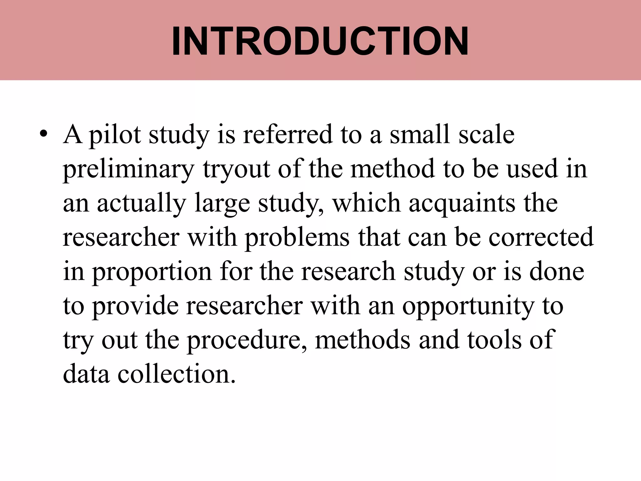 INTRODUCTION
• A pilot study is referred to a small scale
preliminary tryout of the method to be used in
an actually large study, which acquaints the
researcher with problems that can be corrected
in proportion for the research study or is done
to provide researcher with an opportunity to
try out the procedure, methods and tools of
data collection.
 