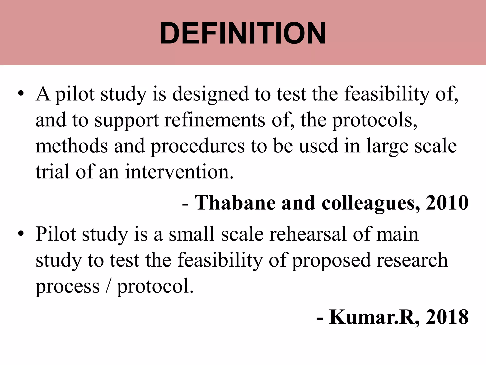 DEFINITION
• A pilot study is designed to test the feasibility of,
and to support refinements of, the protocols,
methods and procedures to be used in large scale
trial of an intervention.
- Thabane and colleagues, 2010
• Pilot study is a small scale rehearsal of main
study to test the feasibility of proposed research
process / protocol.
- Kumar.R, 2018
 