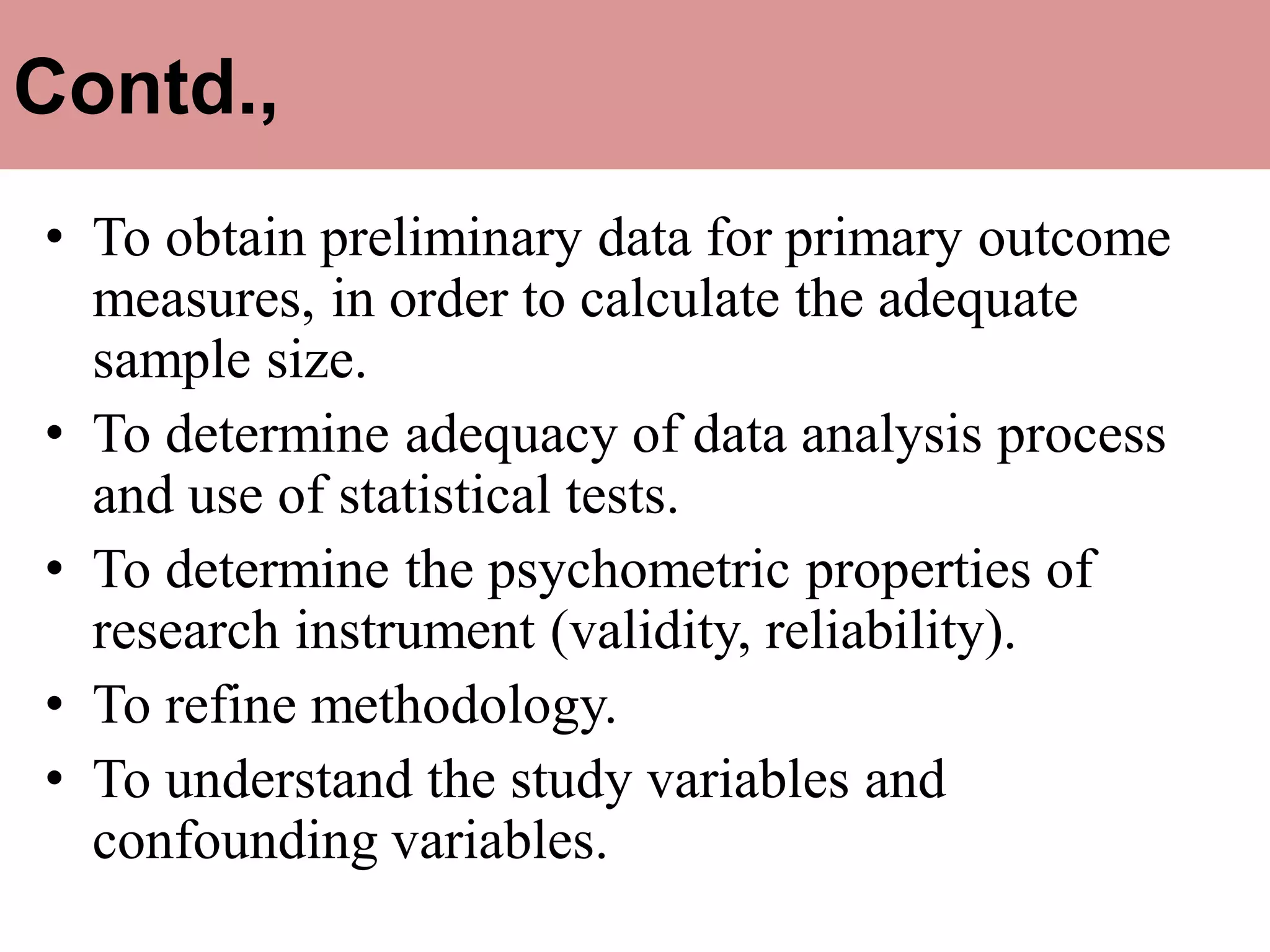 Contd.,
• To obtain preliminary data for primary outcome
measures, in order to calculate the adequate
sample size.
• To determine adequacy of data analysis process
and use of statistical tests.
• To determine the psychometric properties of
research instrument (validity, reliability).
• To refine methodology.
• To understand the study variables and
confounding variables.
 